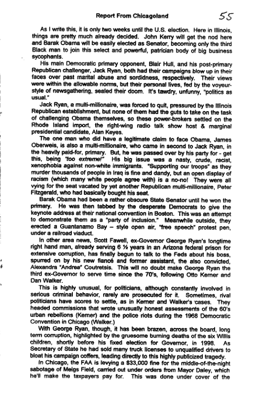 Report From Chicagoland 55  As | wrte this, it s only two weeks unfi the U.S. election. Here in linois,  aro pretty much already decided. John Kemy will got the nod hers ‘and Barak Obama wil be easil elected as Senator, becoming only the third Black man (o join this select and powerfu, patrician body of big business ‘sycophants.  His main Democratic primary opponent, Blair Hul, and his post-primary Republican challenger, Jack Ryan, both had their campaigns blow up in their faces over past marital abuse and sordidness, respectively. Their views ‘wore within he allowable norms, but their personal lives, fed by the voyeur- style of newsgathering. sealed their doom. t’s tawry, unfunny, “poltis as usual”  Jack Ryan, @ mulf-milionaire, was forced o qut, pressurad by the finois Republican estabishment, but none of them had the guts 1o take on the task of challenging Obama themselves, 5o thesa power-brokers ssttied on the Rhode Isiand import, the rightwing radio talk show host & marginal presideniial candidate, Alan Keyos.  The one man who did have a legitimate ciaim to face Obama, James Oberweis, is aiso a mult-millonaire, who came in second to Jack Ryan, in the heavil paic-for, primary. But, ho was passed over by his party for - get this, being oo extrmel” His big issuo was a nasly, crude, racist, xenophobia against non-white immigrants. “Supporting our (roops” as they ‘murder thousands of pecple n Iraq is ine and dandy, but an open display of racism (which many whie people agree with) is a no-nol They were al vying for the seat vacated by yet another Republican multhmillonaire, Peter Fizgerald, who had basically bought his seat.  Barak Obama had been a rather obscure State Senator untl ho won the. primary. He was then tabbed by the desperate Democrats to give the keynote address at thei national convertion in Boston. This was an attempt 1o domonsirate them as a “party of inclusion.” _Moanwhio outsido, they erected a Guanianamo Bay ~ sile open i, “feo speech” protest pen. under a rairoad viaduct.  In other area news, Scott Fawall, ex-Govemor George Ryan’s longlime tight hand man, akready serving 6 % years in an Arizona federal prison for extonsive comuption, has finally begun to talk to the Feds sbout his boss, spured on by his new fiancs and former assistant, the also convicted, Alexandra *Andrea® Coutretsis. This wil no doubt make George Ryon the hird ex-Govemor o serve fime since the 70s, following Otio Kemer and Dan Walker.  “This is_ highly unusual, for pofticians, athough constantly involved in serious criminal behavior, rarely are prosecuted for & Sometimes, rival polilians have scores 10 sette, as in Kemer and Walker’s cases. They headed commissions that wrote unusually honost assessments of the 60’s urban rebellons (Kemer) and the poice rits during the 1968 Democratic ‘Convention in Chicago (Walkor)  With George Ryan, though, i has been brazen, across the board, long term cormgtion, highighted by the grussome buming deaths of the six Wills children, shorly beforo his fixed election for Govemor, in 1998, As ‘Secretary of State he had sold many truck licenses to unqualfied drivers o bloat his campaign coffers, leacing directy o this highly publicized tragedy.  In Chicago, the FAA is levying a $33,000 fine for the middi-of-the-night  of Meigs Field, caried out under orders from Mayor Daley, which he’ll make the taxpayers pay for. This was done under cover of the  